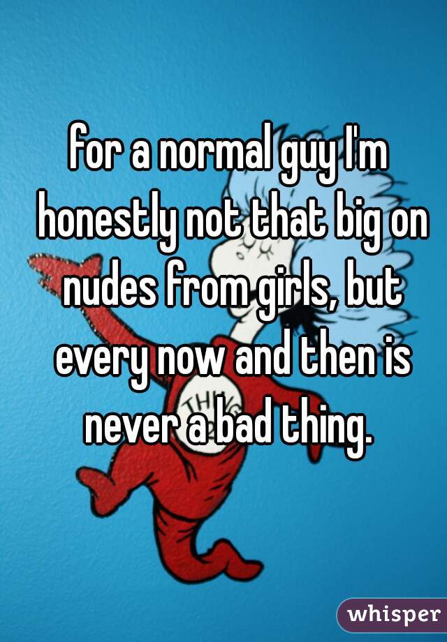 for a normal guy I'm honestly not that big on nudes from girls, but every now and then is never a bad thing. 