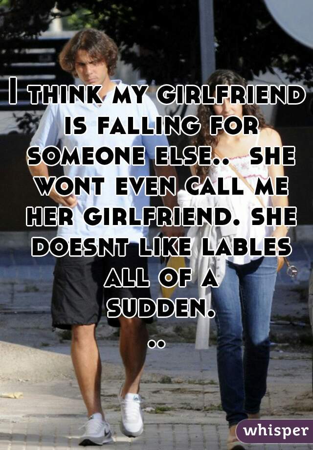 I think my girlfriend is falling for someone else..  she wont even call me her girlfriend. she doesnt like lables all of a sudden...