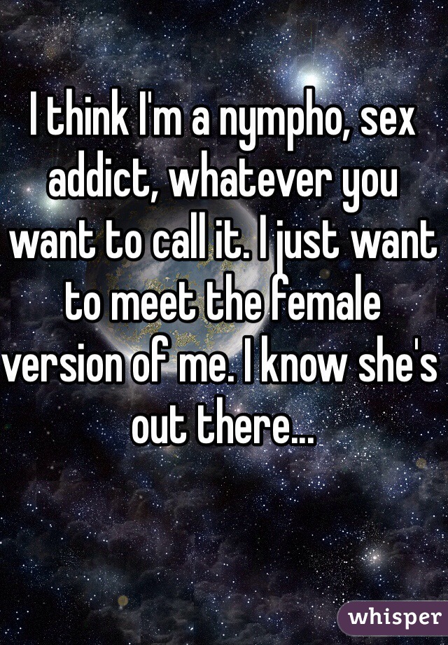 I think I'm a nympho, sex addict, whatever you want to call it. I just want to meet the female version of me. I know she's out there...