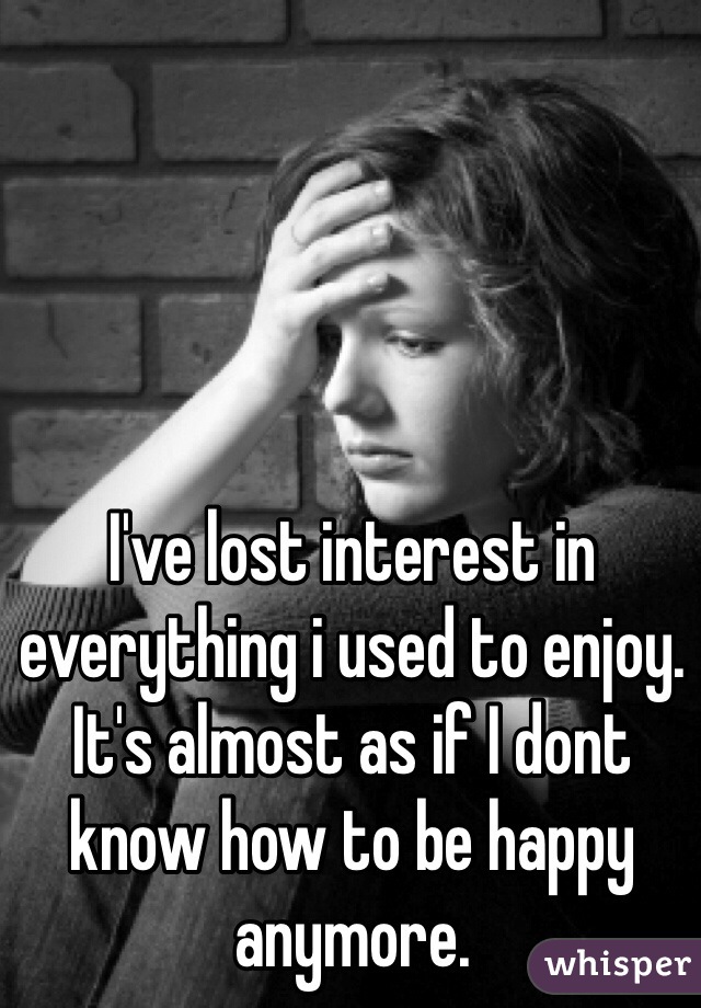 I've lost interest in everything i used to enjoy. It's almost as if I dont know how to be happy anymore.