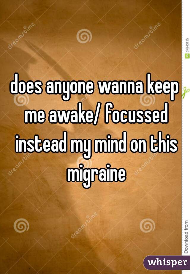 does anyone wanna keep me awake/ focussed instead my mind on this migraine