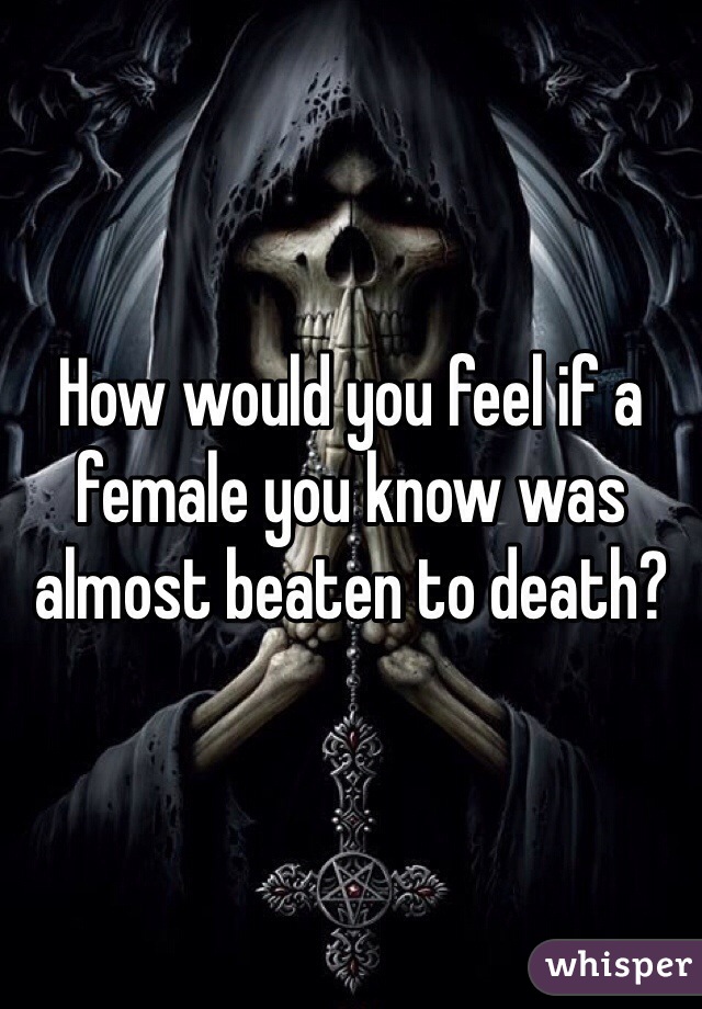 How would you feel if a female you know was almost beaten to death?