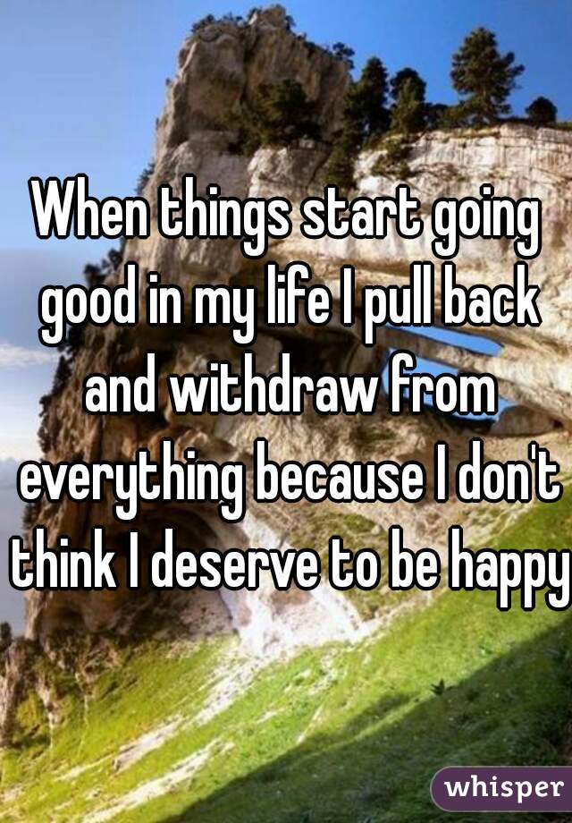 When things start going good in my life I pull back and withdraw from everything because I don't think I deserve to be happy