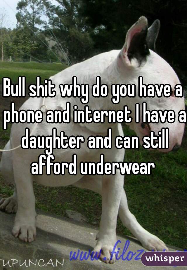 Bull shit why do you have a phone and internet I have a daughter and can still afford underwear 