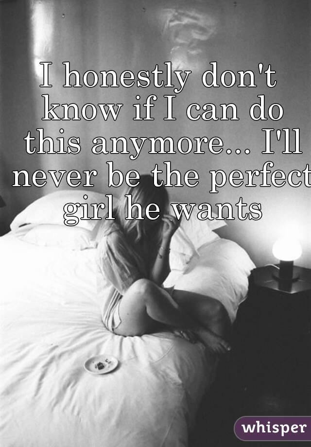 I honestly don't know if I can do this anymore... I'll never be the perfect girl he wants