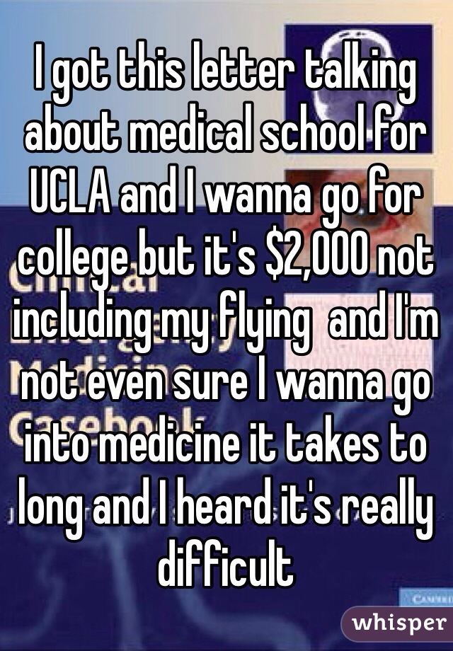 I got this letter talking about medical school for UCLA and I wanna go for college but it's $2,000 not including my flying  and I'm not even sure I wanna go into medicine it takes to long and I heard it's really difficult