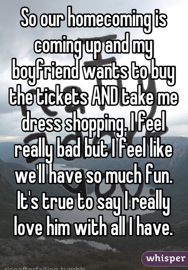 So our homecoming is coming up and my boyfriend wants to buy the tickets AND take me dress shopping. I feel really bad but I feel like we'll have so much fun. It's true to say I really love him with all I have.