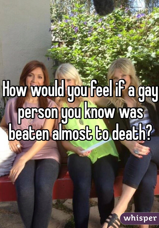 How would you feel if a gay person you know was beaten almost to death?