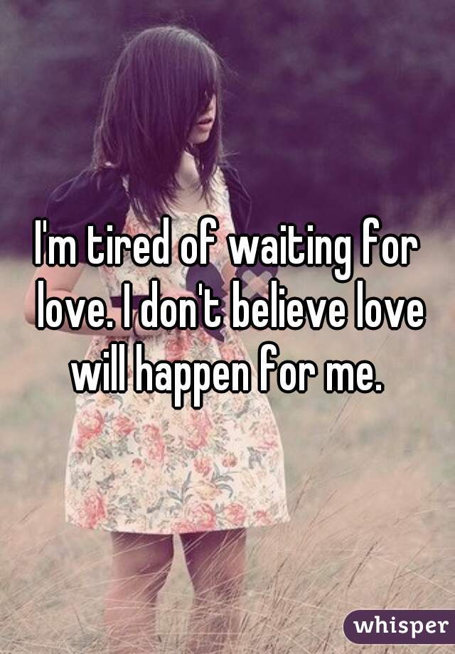 I'm tired of waiting for love. I don't believe love will happen for me. 