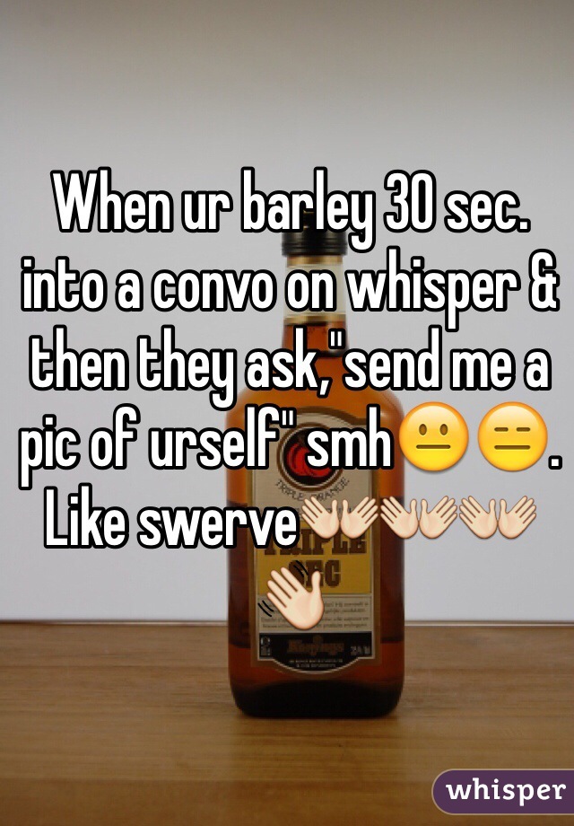 When ur barley 30 sec. into a convo on whisper & then they ask,"send me a pic of urself" smh😐😑. Like swerve👐👐👐👋