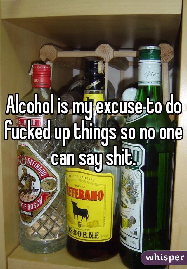 Alcohol is my excuse to do fucked up things so no one can say shit. 