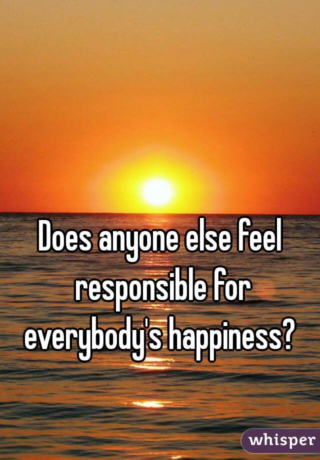 Does anyone else feel responsible for everybody's happiness? 