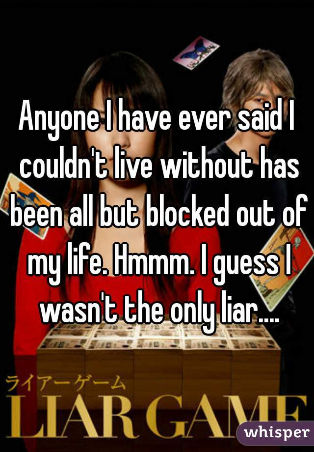 Anyone I have ever said I couldn't live without has been all but blocked out of my life. Hmmm. I guess I wasn't the only liar....