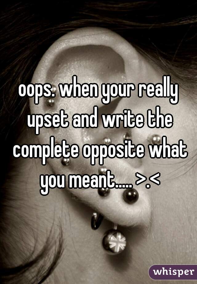 oops. when your really upset and write the complete opposite what you meant..... >.<