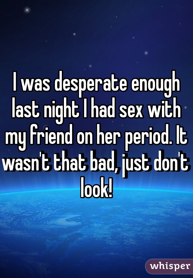 I was desperate enough last night I had sex with my friend on her period. It wasn't that bad, just don't look!