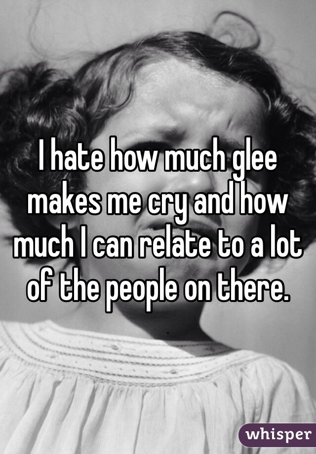 I hate how much glee makes me cry and how much I can relate to a lot of the people on there. 