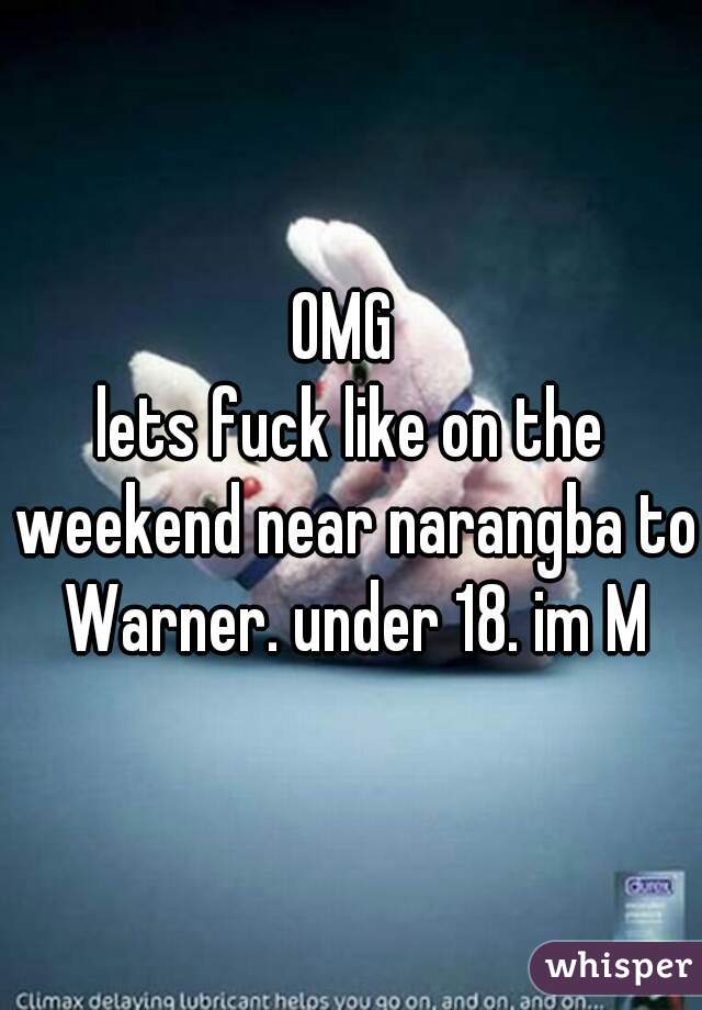 OMG 
lets fuck like on the weekend near narangba to Warner. under 18. im M