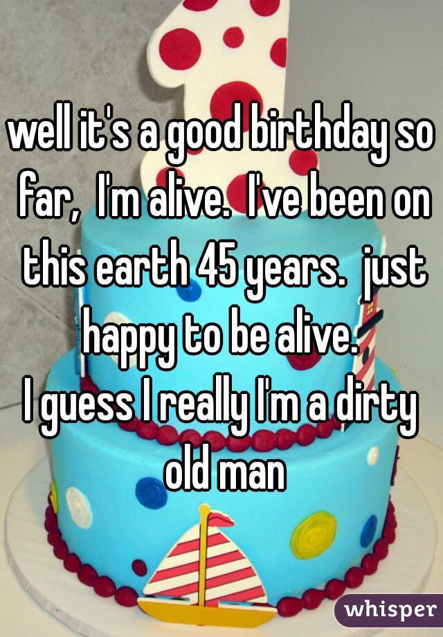 well it's a good birthday so far,  I'm alive.  I've been on this earth 45 years.  just happy to be alive. 
I guess I really I'm a dirty old man