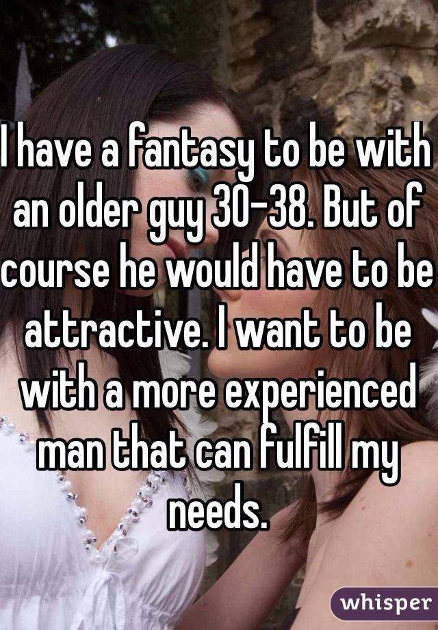 I have a fantasy to be with an older guy 30-38. But of course he would have to be attractive. I want to be with a more experienced man that can fulfill my needs. 