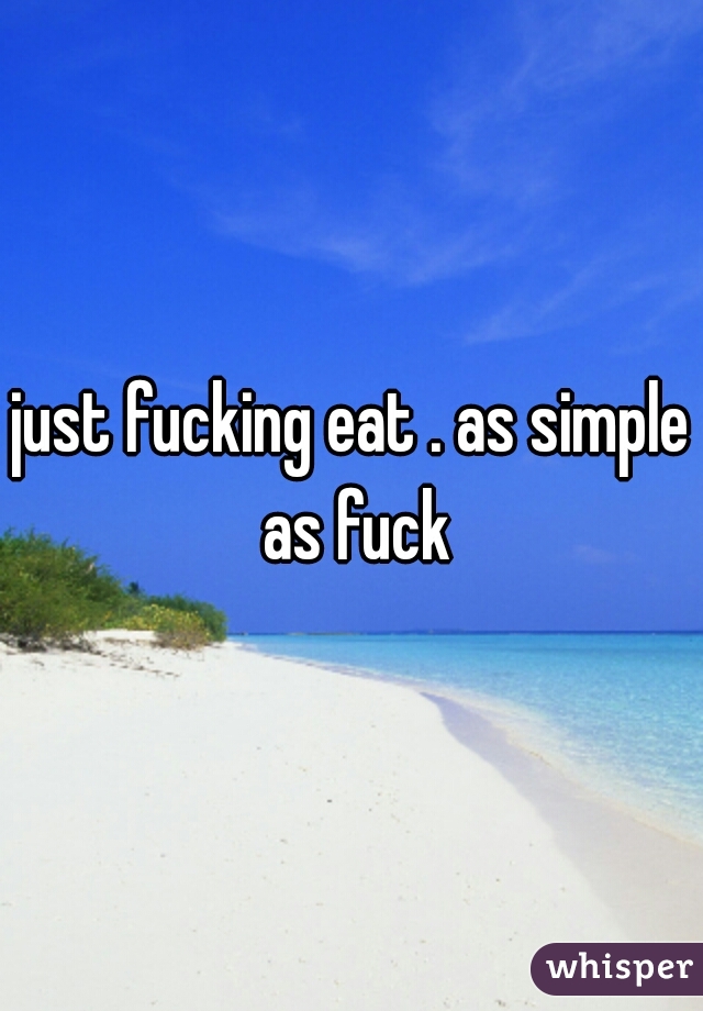 just fucking eat . as simple as fuck