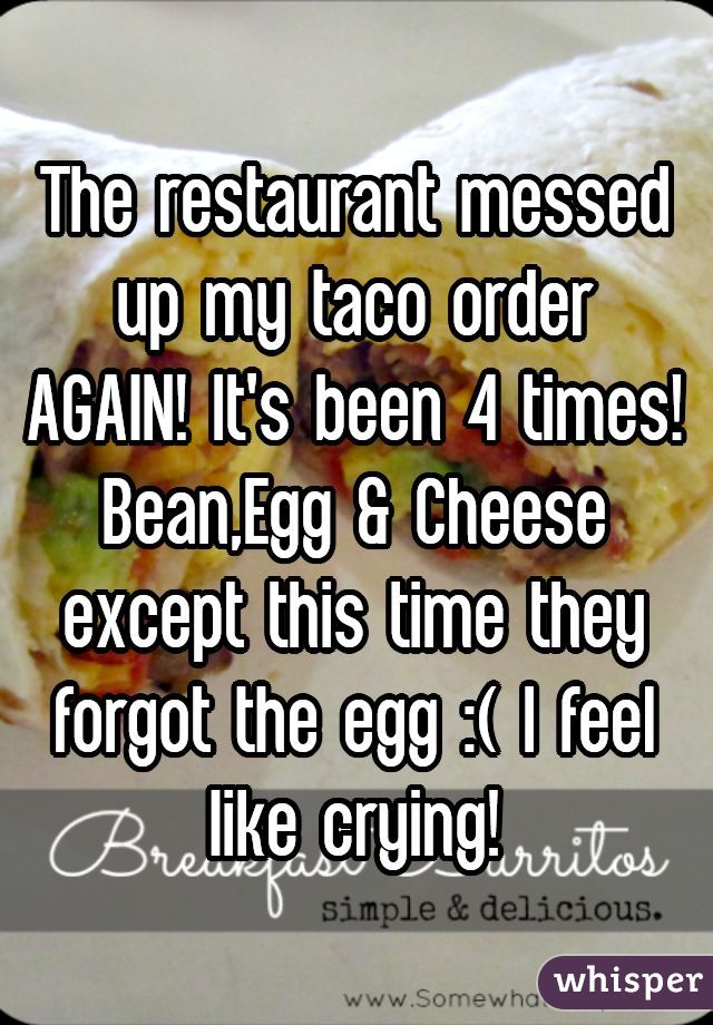 The restaurant messed up my taco order AGAIN! It's been 4 times! Bean,Egg & Cheese except this time they forgot the egg :( I feel like crying!