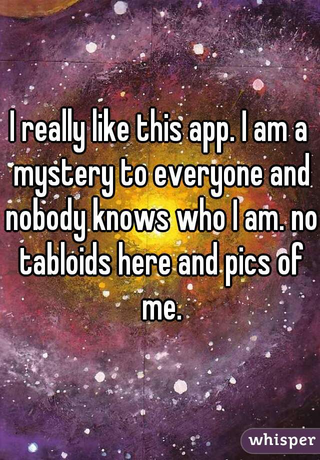 I really like this app. I am a mystery to everyone and nobody knows who I am. no tabloids here and pics of me.