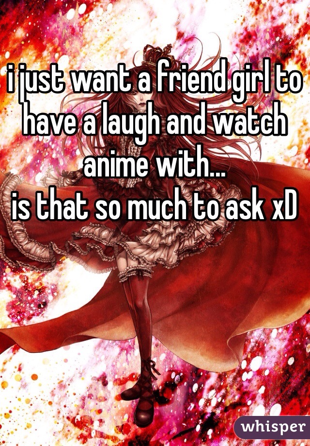 i just want a friend girl to have a laugh and watch anime with...
is that so much to ask xD