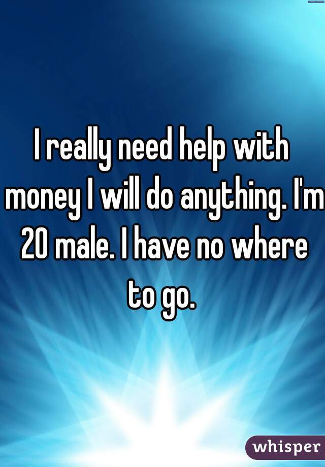 I really need help with money I will do anything. I'm 20 male. I have no where to go. 