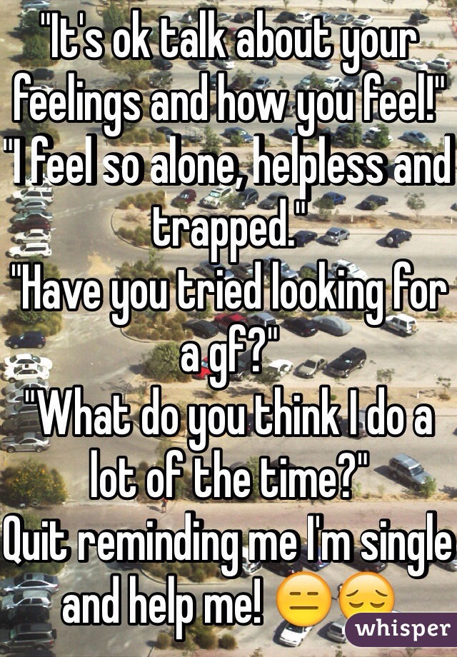 "It's ok talk about your feelings and how you feel!"
"I feel so alone, helpless and trapped."
"Have you tried looking for a gf?"
"What do you think I do a lot of the time?"
Quit reminding me I'm single and help me! 😑😔