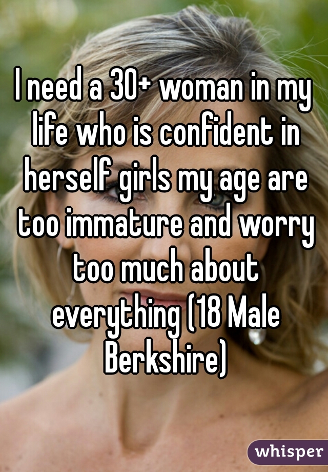 I need a 30+ woman in my life who is confident in herself girls my age are too immature and worry too much about everything (18 Male Berkshire)