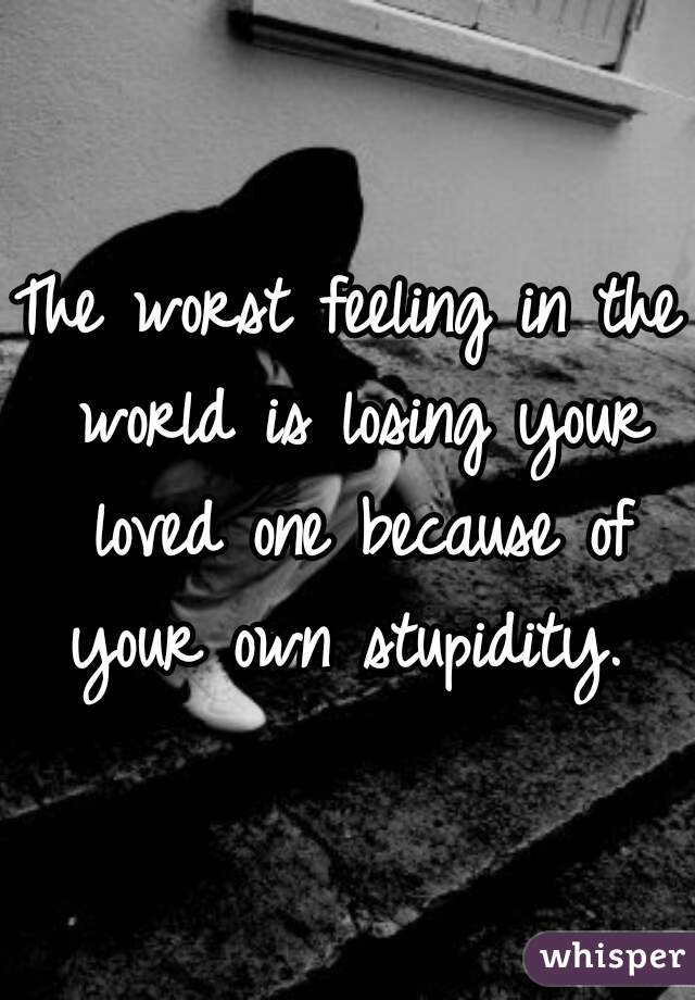 The worst feeling in the world is losing your loved one because of your own stupidity. 