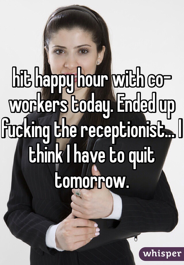 hit happy hour with co-workers today. Ended up fucking the receptionist... I think I have to quit tomorrow.