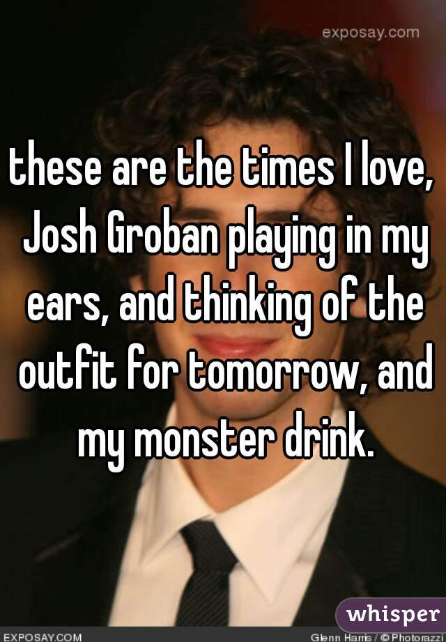 these are the times I love, Josh Groban playing in my ears, and thinking of the outfit for tomorrow, and my monster drink.