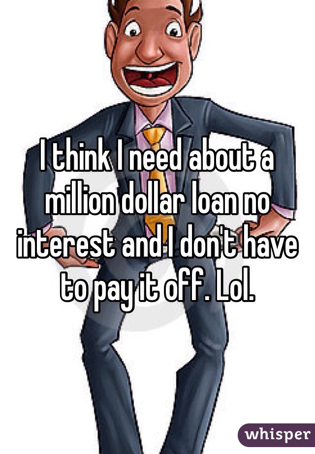 I think I need about a million dollar loan no interest and I don't have to pay it off. Lol. 