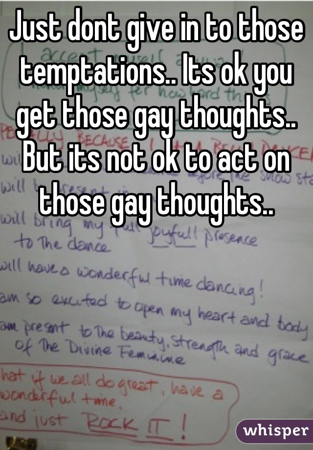 Just dont give in to those temptations.. Its ok you get those gay thoughts.. But its not ok to act on those gay thoughts..