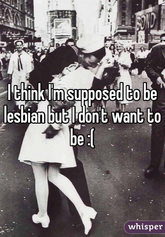 I think I'm supposed to be lesbian but I don't want to be :(