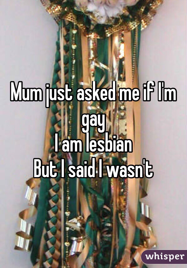 Mum just asked me if I'm gay 
I am lesbian 
But I said I wasn't
