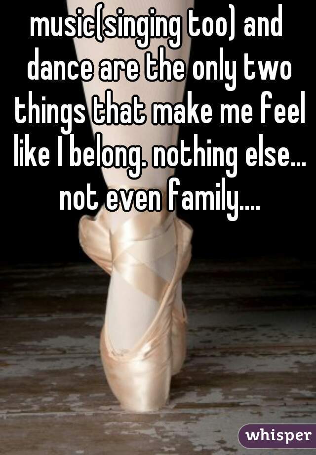 music(singing too) and dance are the only two things that make me feel like I belong. nothing else... not even family....