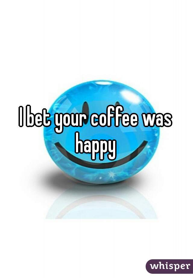 I bet your coffee was happy 