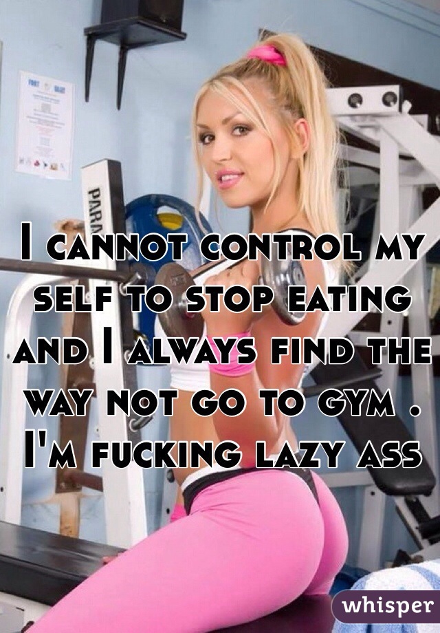 I cannot control my self to stop eating and I always find the way not go to gym . I'm fucking lazy ass