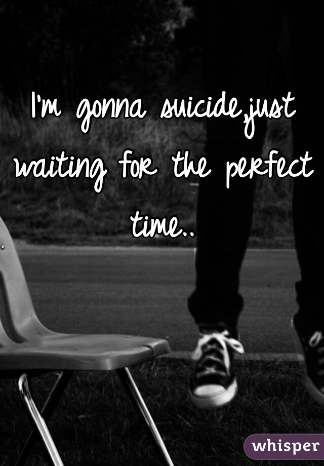 I'm gonna suicide,just waiting for the perfect time..     