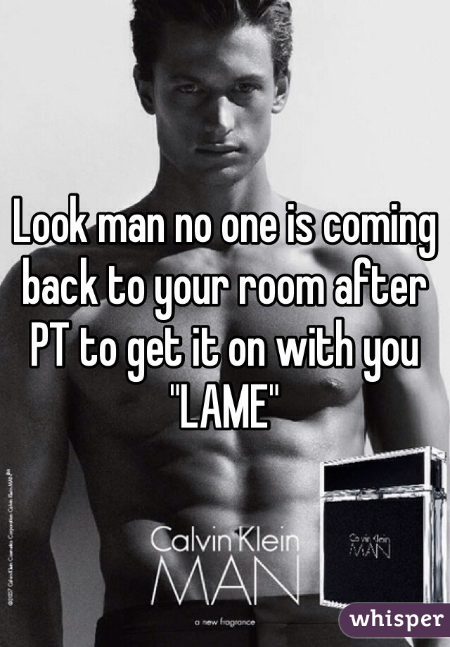 Look man no one is coming back to your room after PT to get it on with you "LAME" 