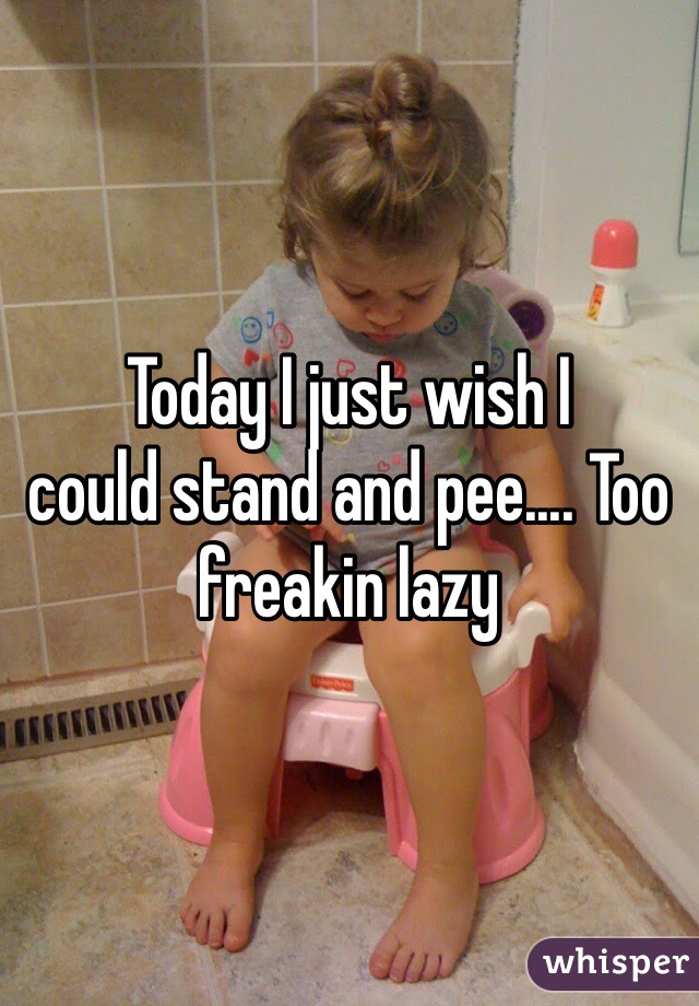 Today I just wish I 
could stand and pee.... Too freakin lazy 