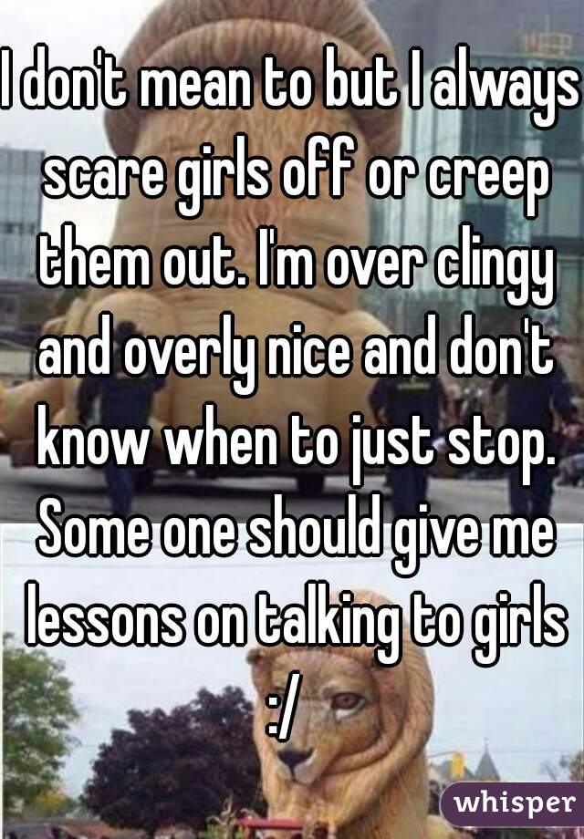 I don't mean to but I always scare girls off or creep them out. I'm over clingy and overly nice and don't know when to just stop. Some one should give me lessons on talking to girls :/  