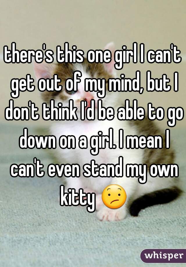 there's this one girl I can't get out of my mind, but I don't think I'd be able to go down on a girl. I mean I can't even stand my own kitty 😕 