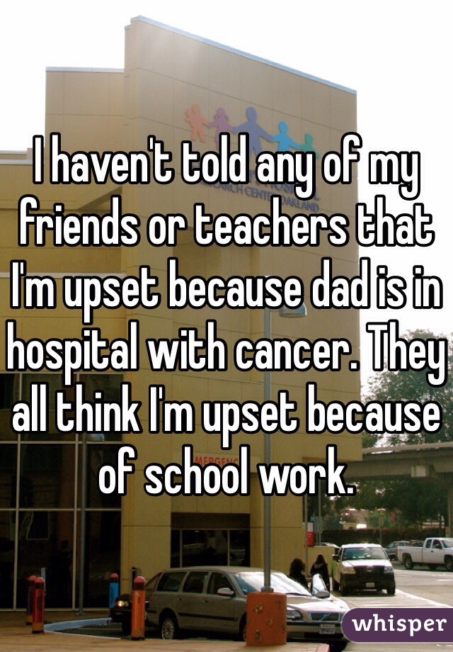 I haven't told any of my friends or teachers that I'm upset because dad is in hospital with cancer. They all think I'm upset because of school work. 