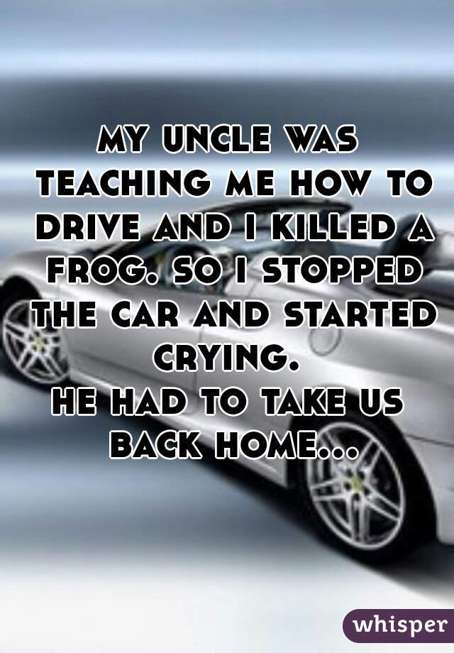my uncle was teaching me how to drive and i killed a frog. so i stopped the car and started crying. 
he had to take us back home...  
