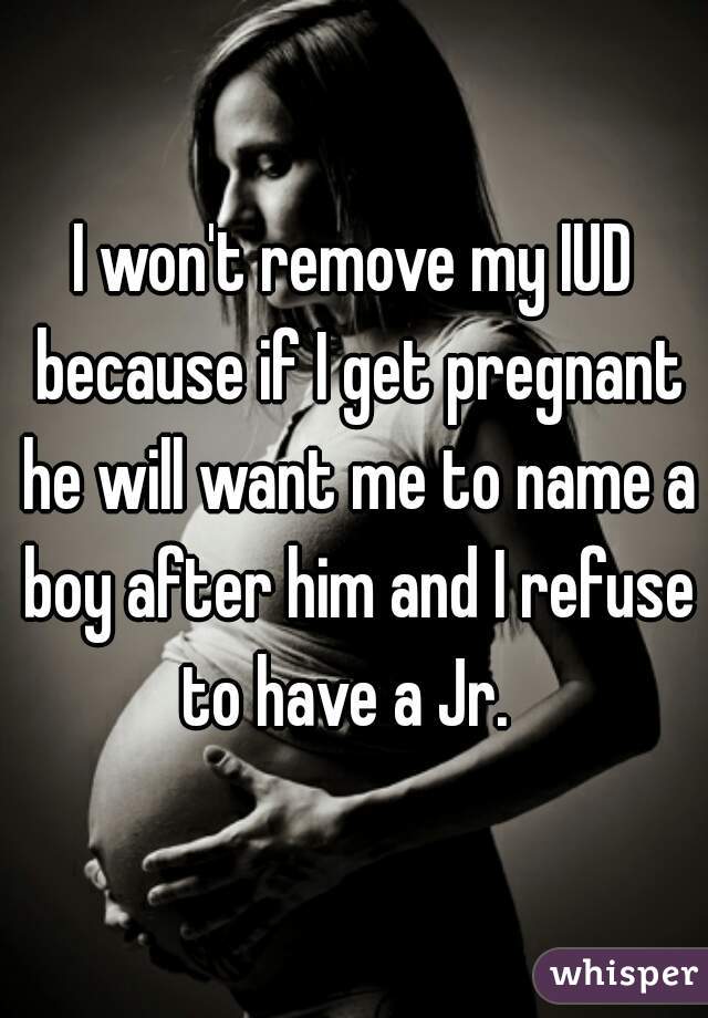 I won't remove my IUD because if I get pregnant he will want me to name a boy after him and I refuse to have a Jr.  