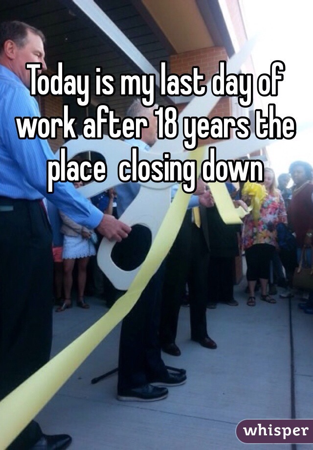 Today is my last day of work after 18 years the place  closing down