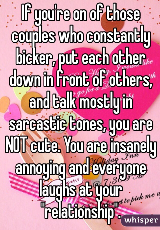 If you're on of those couples who constantly bicker, put each other down in front of others, and talk mostly in sarcastic tones, you are NOT cute. You are insanely annoying and everyone laughs at your "relationship".